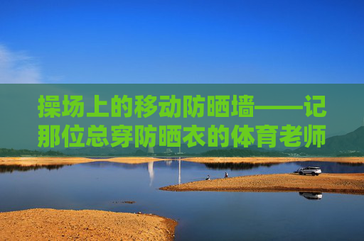 操场上的移动防晒墙——记那位总穿防晒衣的体育老师，操场上的移动防晒墙——记那位总穿防晒衣的体育老师