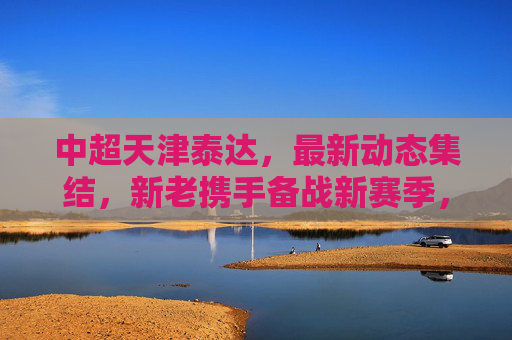 中超天津泰达，最新动态集结，新老携手备战新赛季，天津泰达新老携手集结备战新赛季