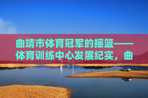 曲靖市体育冠军的摇篮——体育训练中心发展纪实,曲靖体育冠军摇篮,训练中心发展纪实 曲靖市体育冠军的摇篮——体育训练中心发展纪实,曲靖体育冠军摇篮,训练中心发展纪实