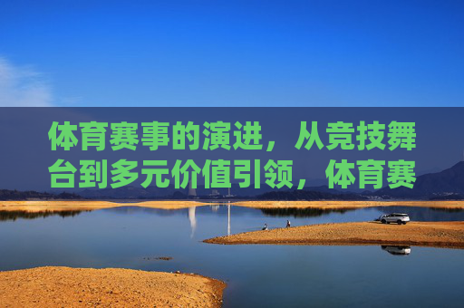体育赛事的演进,从竞技舞台到多元价值引领,体育赛事演进,从竞技舞台到多元价值引领 体育赛事的演进,从竞技舞台到多元价值引领,体育赛事演进,从竞技舞台到多元价值引领
