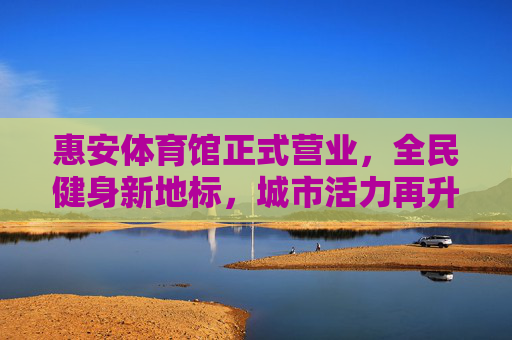 惠安体育馆正式营业，全民健身新地标，城市活力再升级，惠安体育馆启幕，全民健身新地标 城市活力再升级