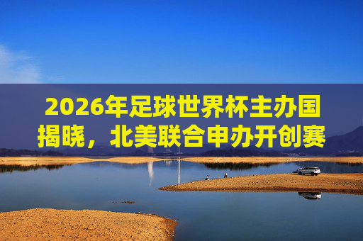2026年足球世界杯主办国揭晓，北美联合申办开创赛事新格局，2026世界杯北美联合申办 开创赛事新格局