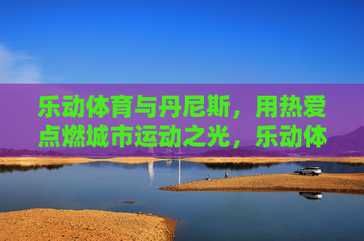 乐动体育与丹尼斯,用热爱点燃城市运动之光,乐动体育与丹尼斯,热爱点燃城市运动之光 乐动体育与丹尼斯,用热爱点燃城市运动之光,乐动体育与丹尼斯,热爱点燃城市运动之光