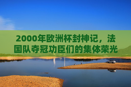 2000年欧洲杯封神记,法国队夺冠功臣们的集体荣光,2000欧洲杯封神,法国队功臣集体荣光 2000年欧洲杯封神记,法国队夺冠功臣们的集体荣光,2000欧洲杯封神,法国队功臣集体荣光