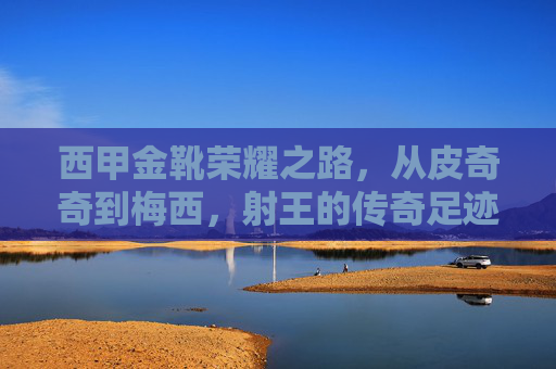 西甲金靴荣耀之路，从皮奇奇到梅西，射王的传奇足迹，西甲金靴荣耀之路，皮奇奇到梅西的射王传奇