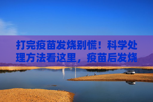 打完疫苗发烧别慌!科学处理方法看这里,疫苗后发烧别慌!科学处理指南 打完疫苗发烧别慌!科学处理方法看这里,疫苗后发烧别慌!科学处理指南