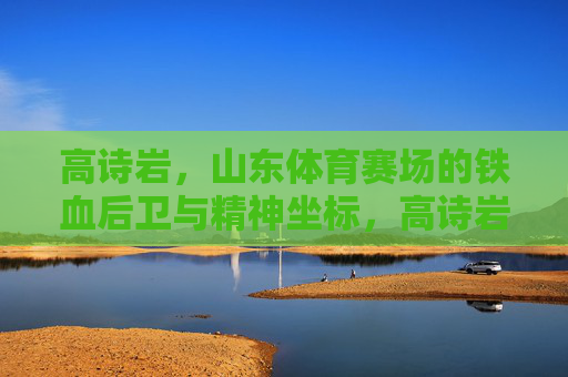 高诗岩，山东体育赛场的铁血后卫与精神坐标，高诗岩，山东体育赛场的铁血后卫与精神坐标
