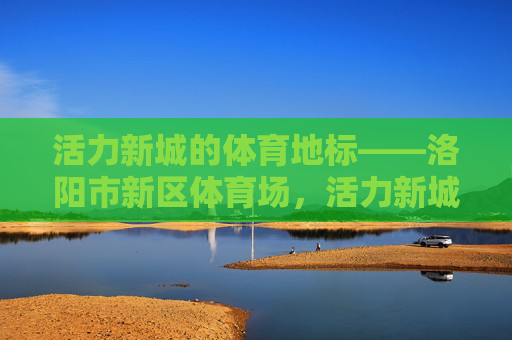 活力新城的体育地标——洛阳市新区体育场,活力新城体育地标,洛阳市新区体育场 活力新城的体育地标——洛阳市新区体育场,活力新城体育地标,洛阳市新区体育场
