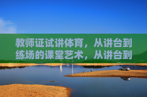 教师证试讲体育，从讲台到练场的课堂艺术，从讲台到练场，教师证试讲的体育教学艺术