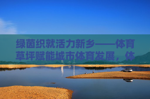 绿茵织就活力新乡——体育草坪赋能城市体育发展,体育草坪赋能新乡城市体育发展 绿茵织就活力新乡——体育草坪赋能城市体育发展,体育草坪赋能新乡城市体育发展