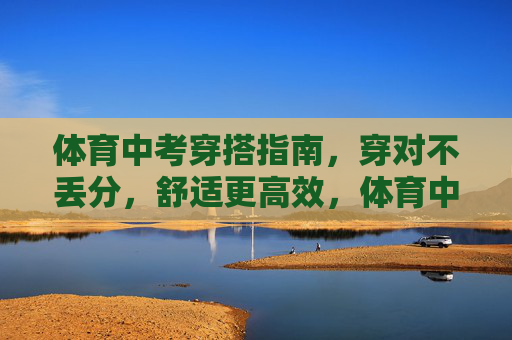 体育中考穿搭指南,穿对不丢分,舒适更高效,体育中考穿搭,穿对不丢分,舒适更高效 体育中考穿搭指南,穿对不丢分,舒适更高效,体育中考穿搭,穿对不丢分,舒适更高效