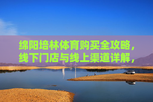 绵阳培林体育购买全攻略,线下门店与线上渠道详解,绵阳培林体育购买全攻略,线下门店与线上渠道详解 绵阳培林体育购买全攻略,线下门店与线上渠道详解,绵阳培林体育购买全攻略,线下门店与线上渠道详解