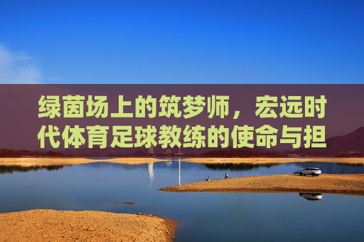 绿茵场上的筑梦师,宏远时代体育足球教练的使命与担当,绿茵筑梦师,宏远足球教练的使命与担当 绿茵场上的筑梦师,宏远时代体育足球教练的使命与担当,绿茵筑梦师,宏远足球教练的使命与担当