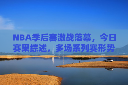 NBA季后赛激战落幕,今日赛果综述,多场系列赛形势再生变数,NBA季后赛今日综述,多场系列赛形势再生变数 NBA季后赛激战落幕,今日赛果综述,多场系列赛形势再生变数,NBA季后赛今日综述,多场系列赛形势再生变数