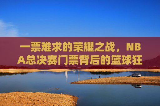 一票难求的荣耀之战,NBA总决赛门票背后的篮球狂热与梦想,一票难求的荣耀之战,NBA总决赛门票背后的篮球狂热与梦想 一票难求的荣耀之战,NBA总决赛门票背后的篮球狂热与梦想,一票难求的荣耀之战,NBA总决赛门票背后的篮球狂热与梦想