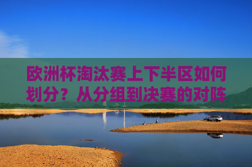 欧洲杯淘汰赛上下半区如何划分？从分组到决赛的对阵逻辑，欧洲杯淘汰赛上下半区划分与分组到决赛对阵逻辑