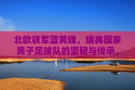 北欧铁军蓝黄魂,瑞典国家男子足球队的坚韧与传承,北欧铁军蓝黄魂,瑞典男足的坚韧与传承 北欧铁军蓝黄魂,瑞典国家男子足球队的坚韧与传承,北欧铁军蓝黄魂,瑞典男足的坚韧与传承