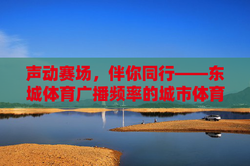 声动赛场，伴你同行——东城体育广播频率的城市体育脉搏，东城体育广播，声动赛场，脉动城市脉搏