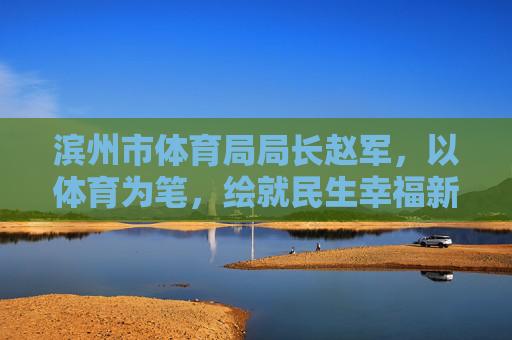 滨州市体育局局长赵军,以体育为笔,绘就民生幸福新图景,赵军以体育为笔绘就民生幸福新图景 滨州市体育局局长赵军,以体育为笔,绘就民生幸福新图景,赵军以体育为笔绘就民生幸福新图景