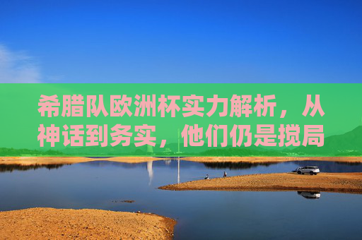 希腊队欧洲杯实力解析,从神话到务实,他们仍是搅局者?希腊队欧洲杯,从神话到务实,仍是搅局者? 希腊队欧洲杯实力解析,从神话到务实,他们仍是搅局者?希腊队欧洲杯,从神话到务实,仍是搅局者?