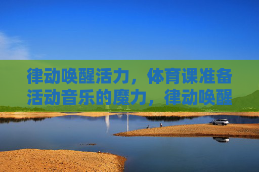 律动唤醒活力,体育课准备活动音乐的魔力,律动唤醒活力,体育课准备活动音乐的魔力 律动唤醒活力,体育课准备活动音乐的魔力,律动唤醒活力,体育课准备活动音乐的魔力