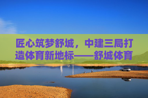 匠心筑梦舒城，中建三局打造体育新地标——舒城体育中心建设纪实，匠心筑梦舒城 中建三局筑就体育新地标