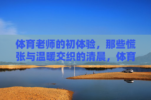 体育老师的初体验,那些慌张与温暖交织的清晨,体育老师的清晨初体验,慌张与温暖的交织 体育老师的初体验,那些慌张与温暖交织的清晨,体育老师的清晨初体验,慌张与温暖的交织