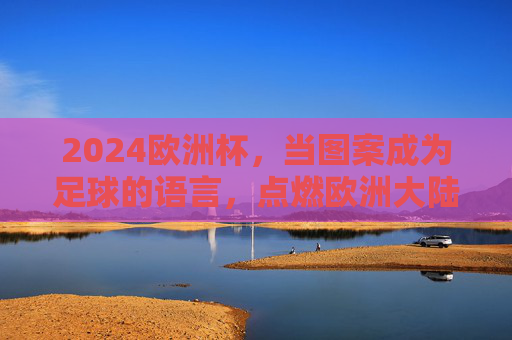 2024欧洲杯,当图案成为足球的语言,点燃欧洲大陆的激情,2024欧洲杯,图案织就足球语言,燃动欧陆激情 2024欧洲杯,当图案成为足球的语言,点燃欧洲大陆的激情,2024欧洲杯,图案织就足球语言,燃动欧陆激情