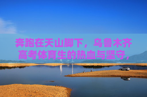 奔跑在天山脚下，乌鲁木齐高考体育生的热血与坚守，奔跑在天山脚下，乌鲁木齐高考体育生的热血坚守