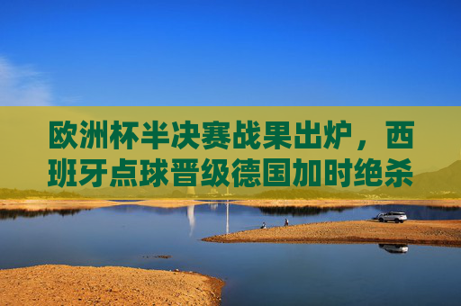 欧洲杯半决赛战果出炉，西班牙点球晋级德国加时绝杀，决赛舞台两强争锋，欧洲杯半决赛，西班牙点球晋级 德国加时绝杀 决演两强争锋