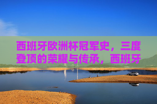 西班牙欧洲杯冠军史，三度登顶的荣耀与传承，西班牙三度登顶欧洲杯，荣耀与传承的冠军史
