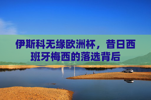 伊斯科无缘欧洲杯,昔日西班牙梅西的落选背后 伊斯科无缘欧洲杯,昔日西班牙梅西的落选背后