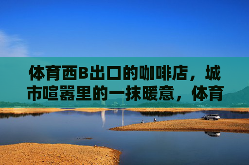 体育西B出口的咖啡店,城市喧嚣里的一抹暖意,体育西B出口,喧嚣街角的一抹暖意 体育西B出口的咖啡店,城市喧嚣里的一抹暖意,体育西B出口,喧嚣街角的一抹暖意