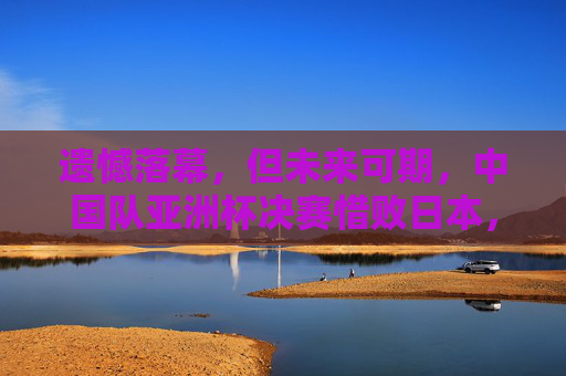 遗憾落幕,但未来可期,中国队亚洲杯决赛惜败日本,拼搏精神闪耀赛场,惜败日本未来可期!中国队亚洲杯决赛拼搏闪耀 遗憾落幕,但未来可期,中国队亚洲杯决赛惜败日本,拼搏精神闪耀赛场,惜败日本未来可期!中国队亚洲杯决赛拼搏闪耀