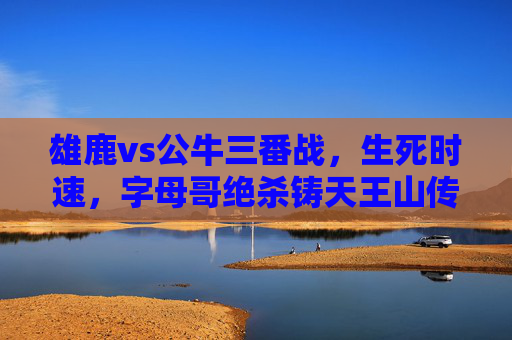 雄鹿vs公牛三番战,生死时速,字母哥绝杀铸天王山传奇,字母哥绝杀铸天王山传奇!雄鹿vs公牛生死时速 雄鹿vs公牛三番战,生死时速,字母哥绝杀铸天王山传奇,字母哥绝杀铸天王山传奇!雄鹿vs公牛生死时速