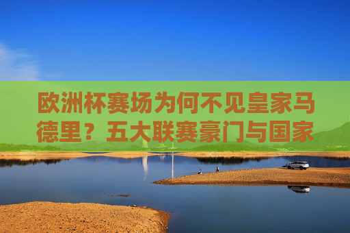 欧洲杯赛场为何不见皇家马德里?五大联赛豪门与国家队的缺席真相 欧洲杯赛场为何不见皇家马德里?五大联赛豪门与国家队的缺席真相