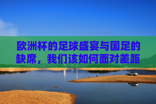 欧洲杯的足球盛宴与国足的缺席，我们该如何面对差距与期待？欧洲杯足尖盛宴，国足缺席，面对差距，心怀期待