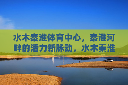 水木秦淮体育中心,秦淮河畔的活力新脉动,水木秦淮体育中心,秦淮河畔活力新脉动 水木秦淮体育中心,秦淮河畔的活力新脉动,水木秦淮体育中心,秦淮河畔活力新脉动