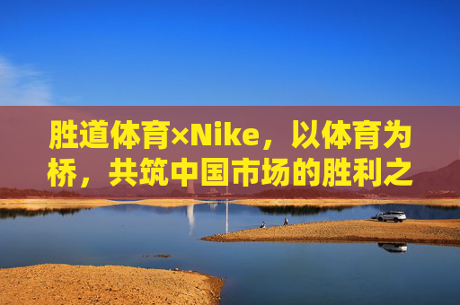 胜道体育×Nike,以体育为桥,共筑中国市场的胜利之道,胜道体育×Nike,以体育为桥,共筑中国市场的胜利之道 胜道体育×Nike,以体育为桥,共筑中国市场的胜利之道,胜道体育×Nike,以体育为桥,共筑中国市场的胜利之道