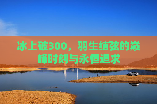 冰上破300,羽生结弦的巅峰时刻与永恒追求 冰上破300,羽生结弦的巅峰时刻与永恒追求