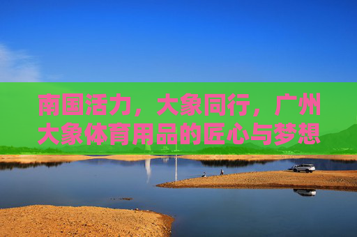 南国活力,大象同行,广州大象体育用品的匠心与梦想,广州大象体育用品,南国活力与匠心筑梦同行 南国活力,大象同行,广州大象体育用品的匠心与梦想,广州大象体育用品,南国活力与匠心筑梦同行
