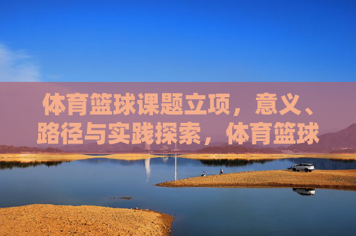 体育篮球课题立项，意义、路径与实践探索，体育篮球课题立项的意义、路径与实践探索