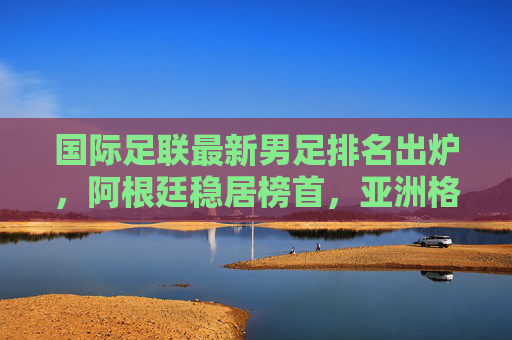 国际足联最新男足排名出炉,阿根廷稳居榜首,亚洲格局悄然生变,国际足联男足排名,阿根廷稳居榜首,亚洲格局生变 国际足联最新男足排名出炉,阿根廷稳居榜首,亚洲格局悄然生变,国际足联男足排名,阿根廷稳居榜首,亚洲格局生变