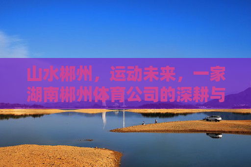 山水郴州,运动未来,一家湖南郴州体育公司的深耕与突围 山水郴州,运动未来,一家湖南郴州体育公司的深耕与突围