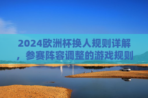 2024欧洲杯换人规则详解,参赛阵容调整的游戏规则,2024欧洲杯换人规则与参赛阵容调整详解 2024欧洲杯换人规则详解,参赛阵容调整的游戏规则,2024欧洲杯换人规则与参赛阵容调整详解