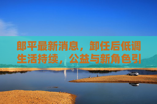 郎平最新消息,卸任后低调生活持续,公益与新角色引球迷关注,郎平卸任后低调生活,公益与新角色持续引球迷关注 郎平最新消息,卸任后低调生活持续,公益与新角色引球迷关注,郎平卸任后低调生活,公益与新角色持续引球迷关注