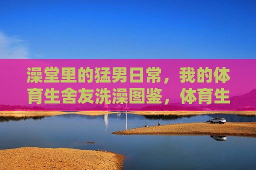 澡堂里的猛男日常，我的体育生舍友洗澡图鉴，体育生舍友的澡堂猛男图鉴