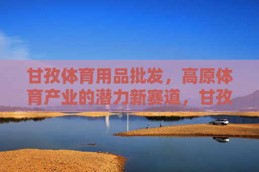 甘孜体育用品批发，高原体育产业的潜力新赛道，甘孜高原体育产业，体育用品批发的潜力新赛道