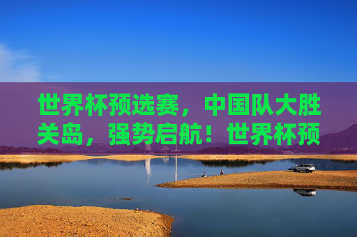 世界杯预选赛,中国队大胜关岛,强势启航!世界杯预选赛国足大胜关岛强势启航 世界杯预选赛,中国队大胜关岛,强势启航!世界杯预选赛国足大胜关岛强势启航