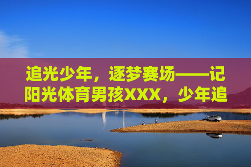 追光少年,逐梦赛场——记阳光体育男孩XXX,少年追光,逐梦赛场 追光少年,逐梦赛场——记阳光体育男孩XXX,少年追光,逐梦赛场